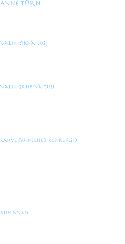 Anne Türn

1964 sündinud Tallinnas
1984-1990 õpingud Kunstiinstituudis keraamika erialal
1991 täiendõpe Höhr- Grenzhausenis Keraamika Instituudis
1993-1994 täiendõpe Kasseli Ülikoolis keraamika kateedris
1994 Eesti Keraamikute Liidu liige

Valik isiknäitusi

2007 Kuressaare Raegaleriis
2003 Bonni Diplomaatide Kooli galeriis, Saksamaal
2002 Freymanni galeriis, Saksamaal
1999 Fromme Contempora galeriis, Austrias
1998 Kunstihoone galeriis, Tallinnas
1996 Konsthantverkshuset galeriis, Norras

Valik grupinäitusi

2009 Camard Associes, Pariisis, Prantsusmaal
2007 Rahvusvaheline Moodsa Keraamika näitus Jingdezhenis, Hiinas
2006 Euroopa keraamika näitus, Bornholmil
2004 Tänapäeva keraamika, Hantwerkskammer Koblenz, Saksamaa
2003 Eesti tarbekunsti näitus Ungaris
2002 Keraamikute Liidu näitus „Suured Vaasid“ Hansapanga galeriis
1999 Ashville keraamikakeskuse galeriis, USA-s
1995 Hochenbergi portselanimuuseumi galeriis

Rahvusvahelised konkursid

2009 Westerwaldi Auhind, Höhr-Grenzhausenis, Saksamaal
2006 Rahvusvaheline Biennaal Vallauris, Prantsusmaal
2004 Westerwaldi Auhind, Höhr-Grenzhausenis, Saksamaal
2004 Esimene Taiwani Keraamika Biennaal, Taiwanis 
2003 Teine Rahvusvaheline Keraamika Biennaal,Koreas
2000 ALTEC Biennaal Lõuna-Aafrikas
2000 Kuues  Kuldse Keraamika Auhind, Taiwanis
Workshopid Saksamaal Kasselis ja Jasba keraamikatehases, Austrias Gmundeni 
Keraamikatehases, Jesja portselanivabrikus Leedus, Ashville`s USA-s.
Ettekannete ja slaididega olen esinenud  NCECA-l , Ashville`i Keraamikute 
Konverentsil, Alaska Fairbanksi Ülikoolis USA-s, Kasseli Ülikoolis, samuti 
Sümpoosionitel Zagrebis, Aucklandis, Helsingis, Gmundenis ja mujal.

Auhinnad

2004 Eu Ce Co, Ateena, Kreeka, hõbemedal
2003 Näitus „ Caroque linna Auhind“, Shveitsi Keraamikute Liidu Auhind
1998 Teine Keraamika Biennaal, Monterreys, Mehhikos, GRAND PRIX
1997 Fletcheri Auhind, Aucklandis, Uus-Meremaal, Merit Award
1997 Viies Väikekeraamika Triennaal, Zagrebis, Horvaatias, GRAND PRIX
